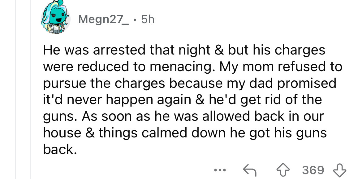 number - Megn27_ 5h He was arrested that night & but his charges were reduced to menacing. My mom refused to pursue the charges because my dad promised it'd never happen again & he'd get rid of the guns. As soon as he was allowed back in our house & thing