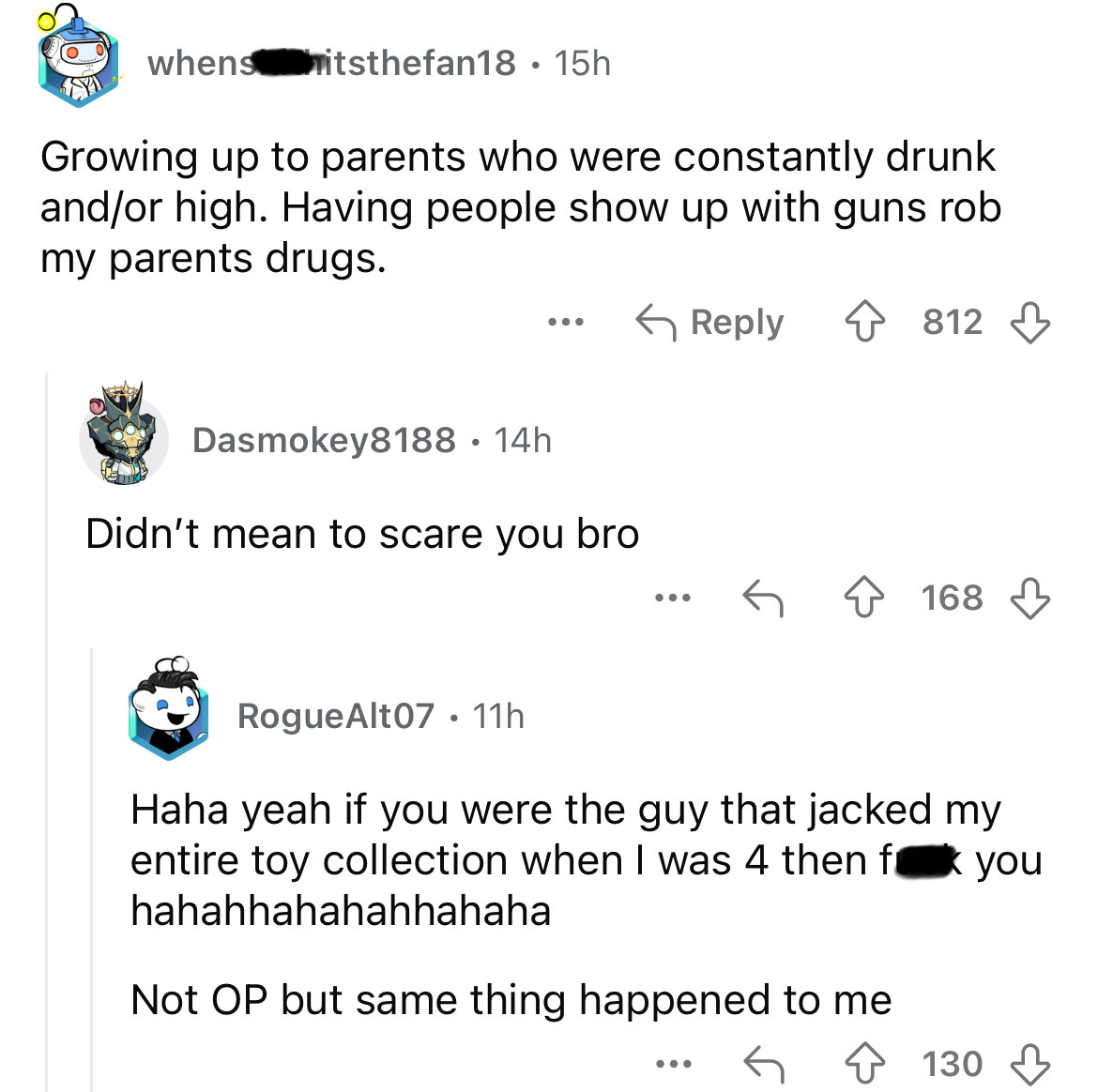 screenshot - whens itsthefan18 15h Growing up to parents who were constantly drunk andor high. Having people show up with guns rob my parents drugs. Dasmokey8188.14h Didn't mean to scare you bro 812 ... 168 RogueAlt07 11h Haha yeah if you were the guy tha