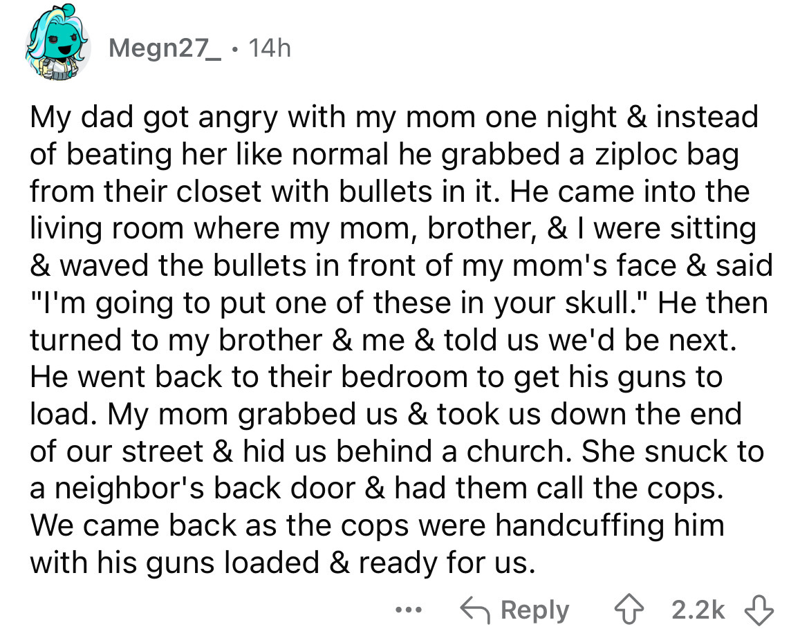 number - Megn27 14h My dad got angry with my mom one night & instead of beating her normal he grabbed a ziploc bag from their closet with bullets in it. He came into the living room where my mom, brother, & I were sitting & waved the bullets in front of m