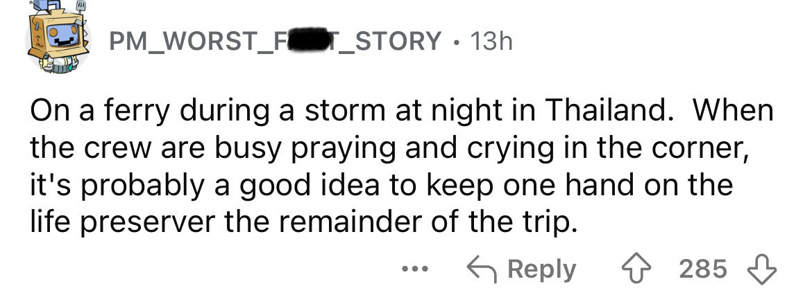 number - PM_WORST_FOT_STORY 13h . On a ferry during a storm at night in Thailand. When the crew are busy praying and crying in the corner, it's probably a good idea to keep one hand on the life preserver the remainder of the trip. ... 285