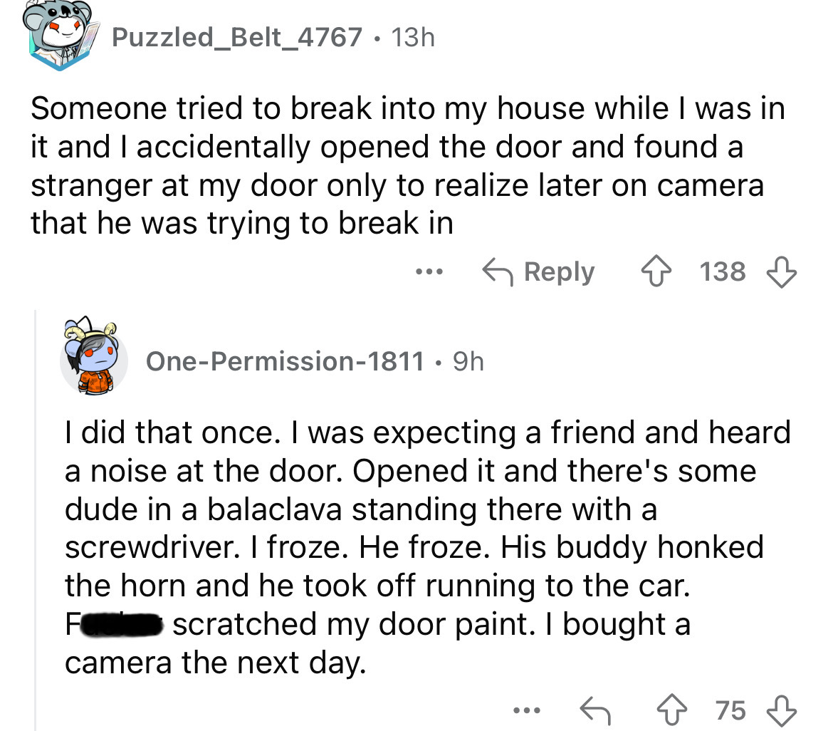 screenshot - Puzzled Belt_4767 13h Someone tried to break into my house while I was in it and I accidentally opened the door and found a stranger at my door only to realize later on camera that he was trying to break in ... 138 OnePermission1811 9h . I di