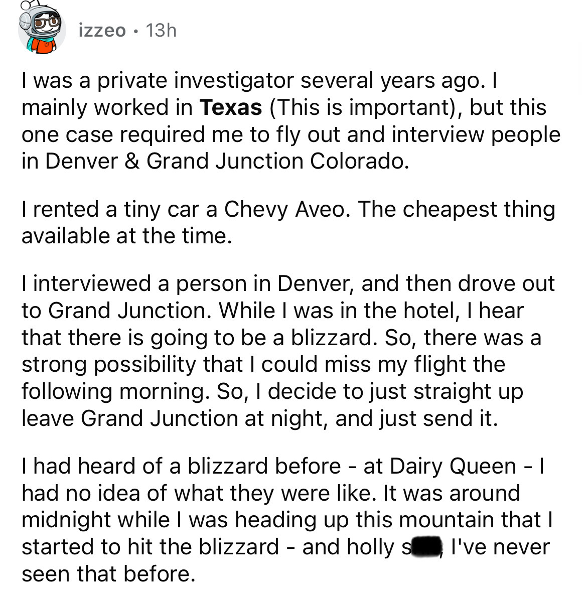 number - izzeo 13h . I was a private investigator several years ago. I mainly worked in Texas This is important, but this one case required me to fly out and interview people in Denver & Grand Junction Colorado. I rented a tiny car a Chevy Aveo. The cheap