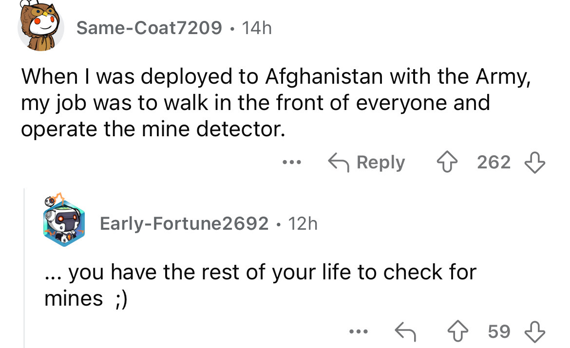 screenshot - SameCoat7209 14h . When I was deployed to Afghanistan with the Army, my job was to walk in the front of everyone and operate the mine detector. . . . ... 262 EarlyFortune2692 12h you have the rest of your life to check for mines ; 59