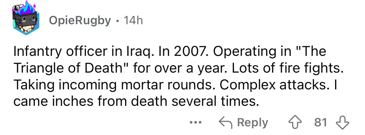 number - OpieRugby 14h Infantry officer in Iraq. In 2007. Operating in "The Triangle of Death" for over a year. Lots of fire fights. Taking incoming mortar rounds. Complex attacks. I came inches from death several times. ... 81