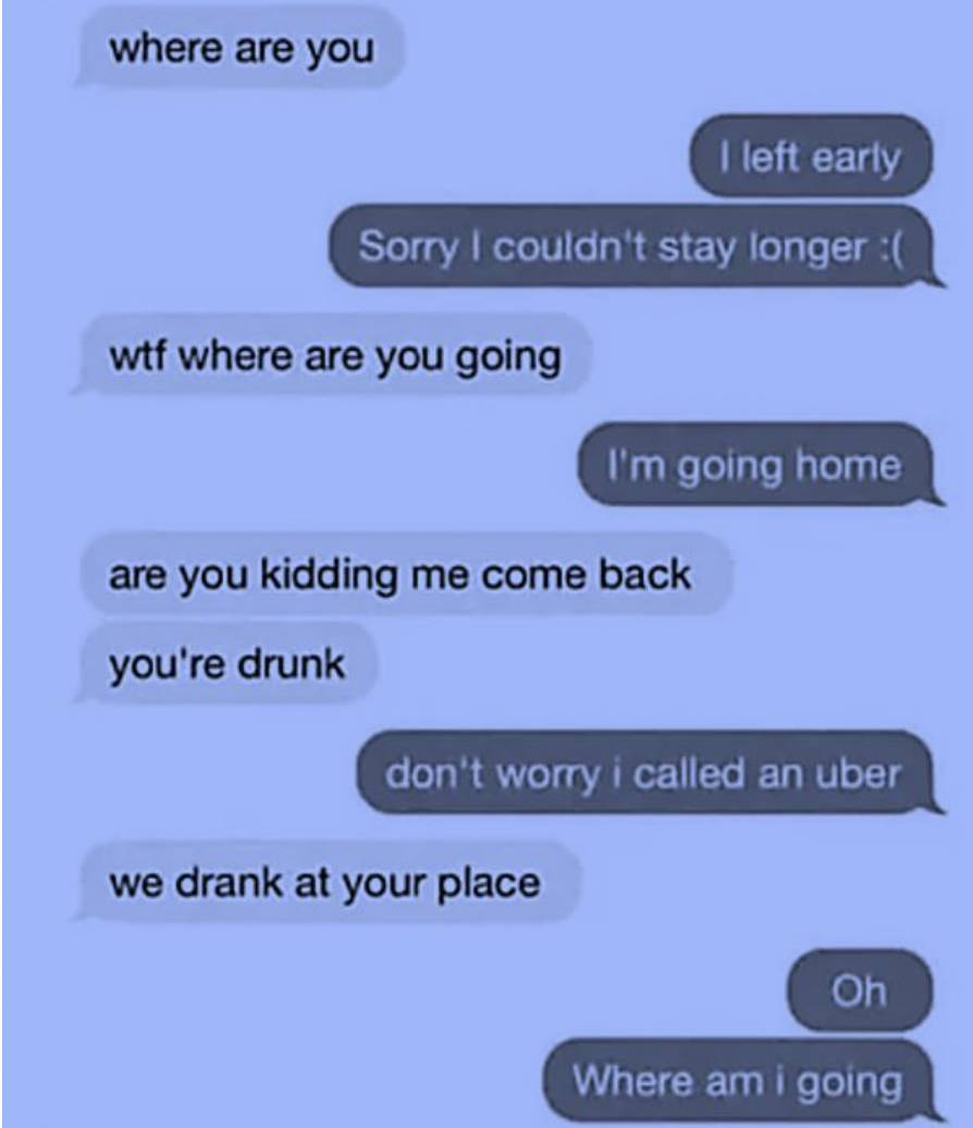 screenshot - where are you I left early Sorry I couldn't stay longer wtf where are you going I'm going home are you kidding me come back you're drunk don't worry i called an uber we drank at your place Oh Where am i going