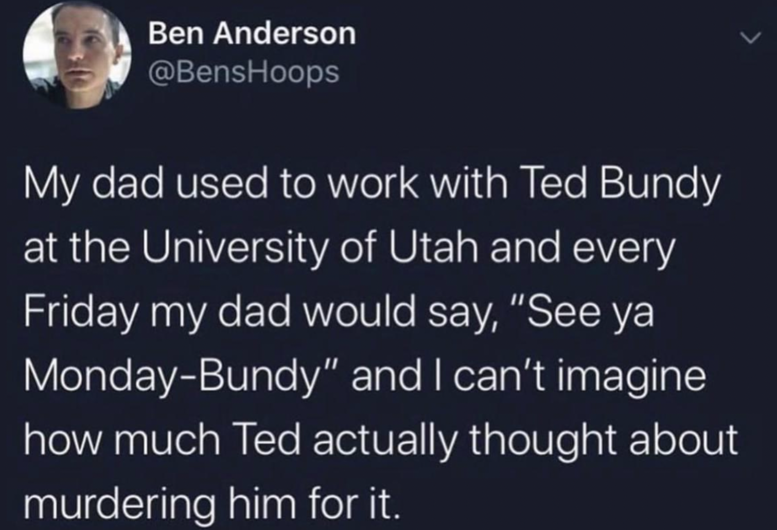 Ted Bundy - Ben Anderson My dad used to work with Ted Bundy at the University of Utah and every Friday my dad would say, "See ya MondayBundy" and I can't imagine how much Ted actually thought about murdering him for it.