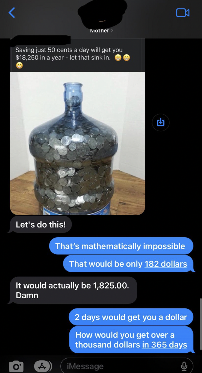 if you save a quarter a day - Mother Saving just 50 cents a day will get you $18,250 in a year let that sink in. B Let's do this! That's mathematically impossible That would be only 182 dollars It would actually be 1,825.00. Damn 2 days would get you a do