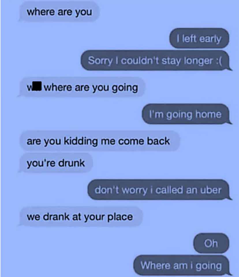 screenshot - where are you I left early Sorry I couldn't stay longer w where are you going I'm going home are you kidding me come back you're drunk don't worry i called an uber we drank at your place Oh Where am i going