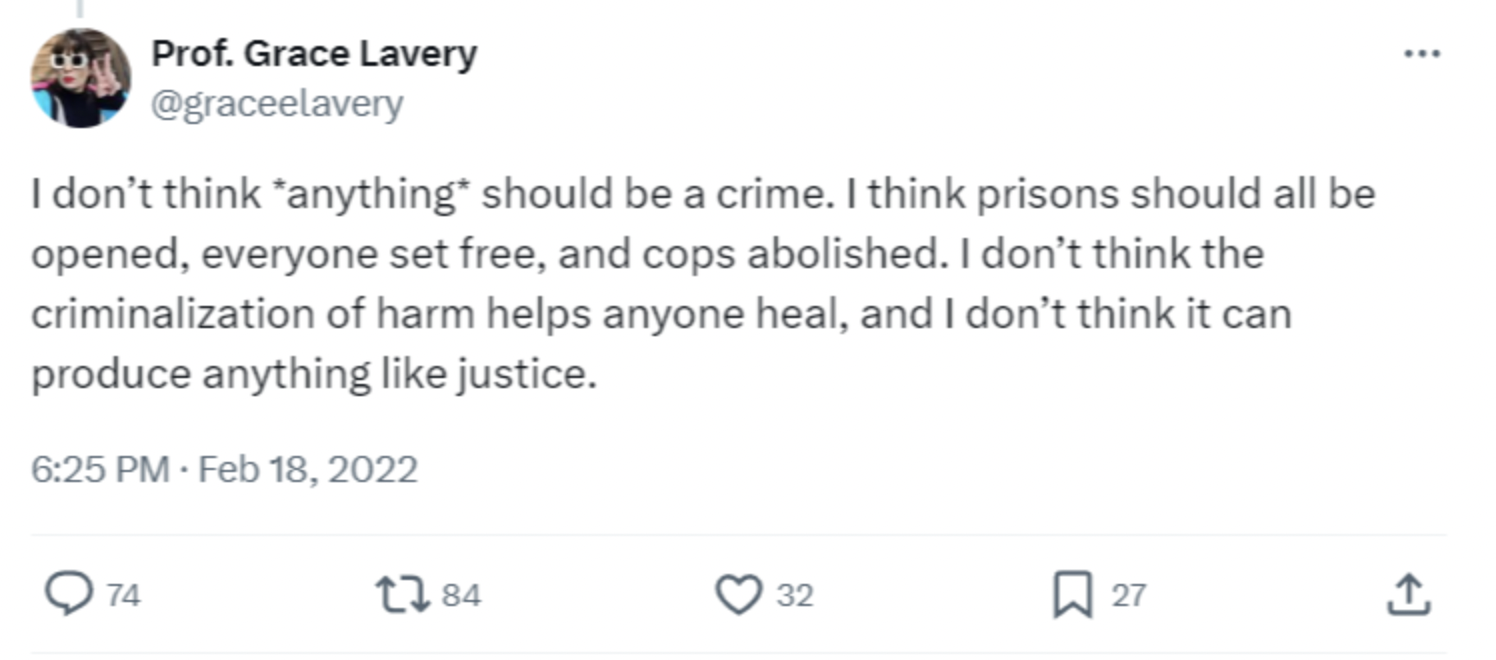 screenshot - Prof. Grace Lavery I don't think anything should be a crime. I think prisons should all be opened, everyone set free, and cops abolished. I don't think the criminalization of harm helps anyone heal, and I don't think it can produce anything j