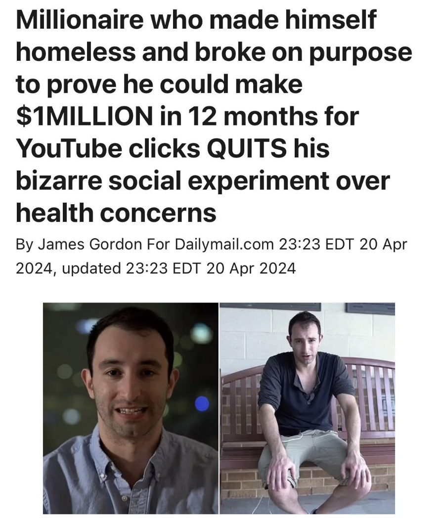 Millionaire - Millionaire who made himself homeless and broke on purpose to prove he could make $1MILLION in 12 months for YouTube clicks Quits his bizarre social experiment over health concerns By James Gordon For Dailymail.com Edt , updated Edt