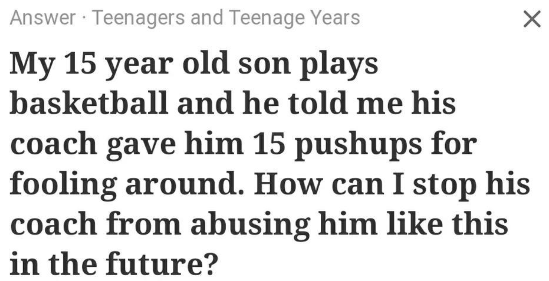 number - Answer Teenagers and Teenage Years My 15 year old son plays basketball and he told me his coach gave him 15 pushups for fooling around. How can I stop his coach from abusing him this in the future?