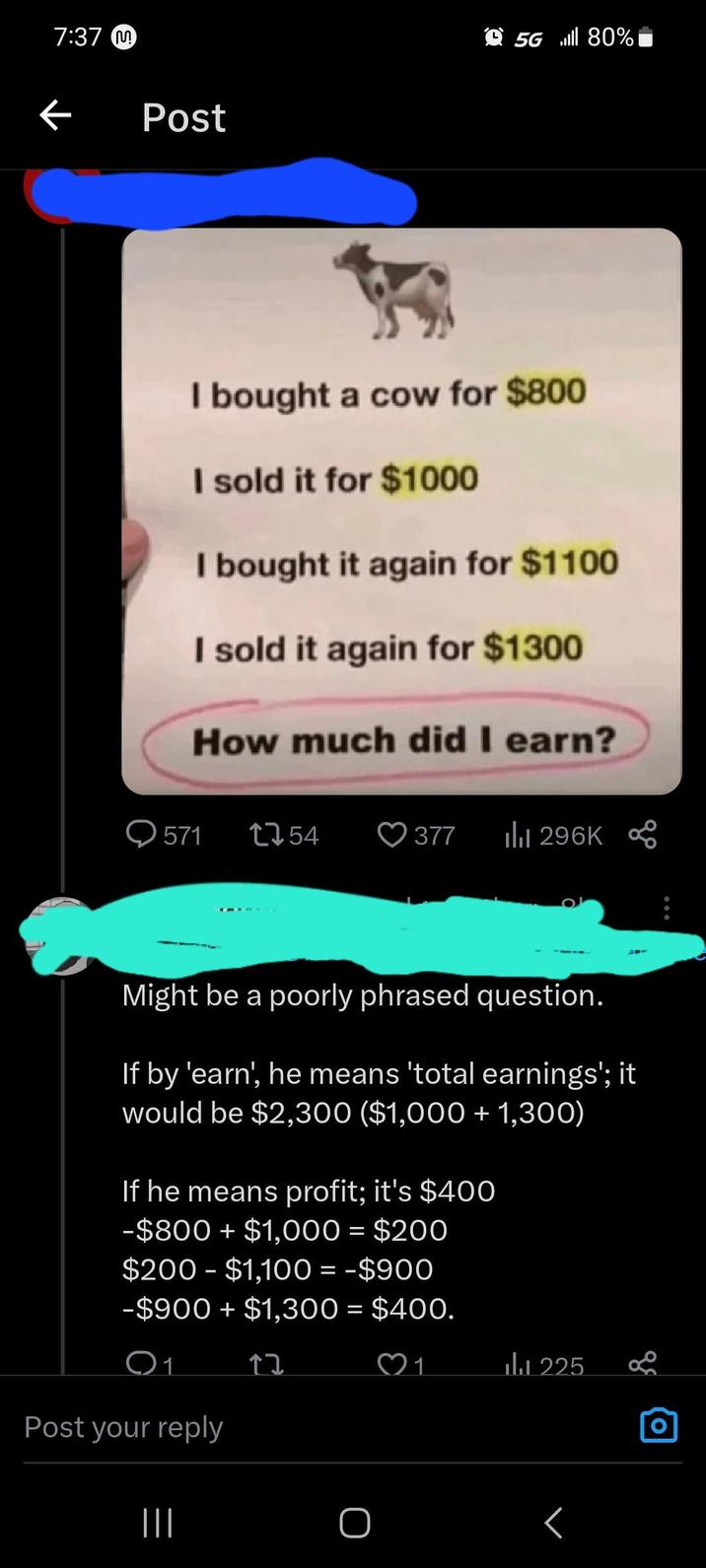 screenshot - M Post 5G 80% I bought a cow for $800 I sold it for $1000 I bought it again for $1100 I sold it again for $1300 How much did I earn? 571 1754 377 ili Might be a poorly phrased question. If by 'earn', he means 'total earnings'; it would be $2,