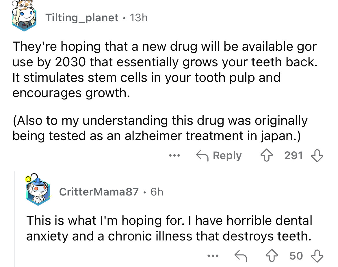 screenshot - Tilting_planet 13h . They're hoping that a new drug will be available gor use by 2030 that essentially grows your teeth back. It stimulates stem cells in your tooth pulp and encourages growth. Also to my understanding this drug was originally