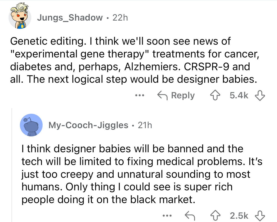 screenshot - Jungs Shadow. 22h Genetic editing. I think we'll soon see news of "experimental gene therapy" treatments for cancer, diabetes and, perhaps, Alzhemiers. Crspr9 and all. The next logical step would be designer babies. ... MyCoochJiggles 21h . I