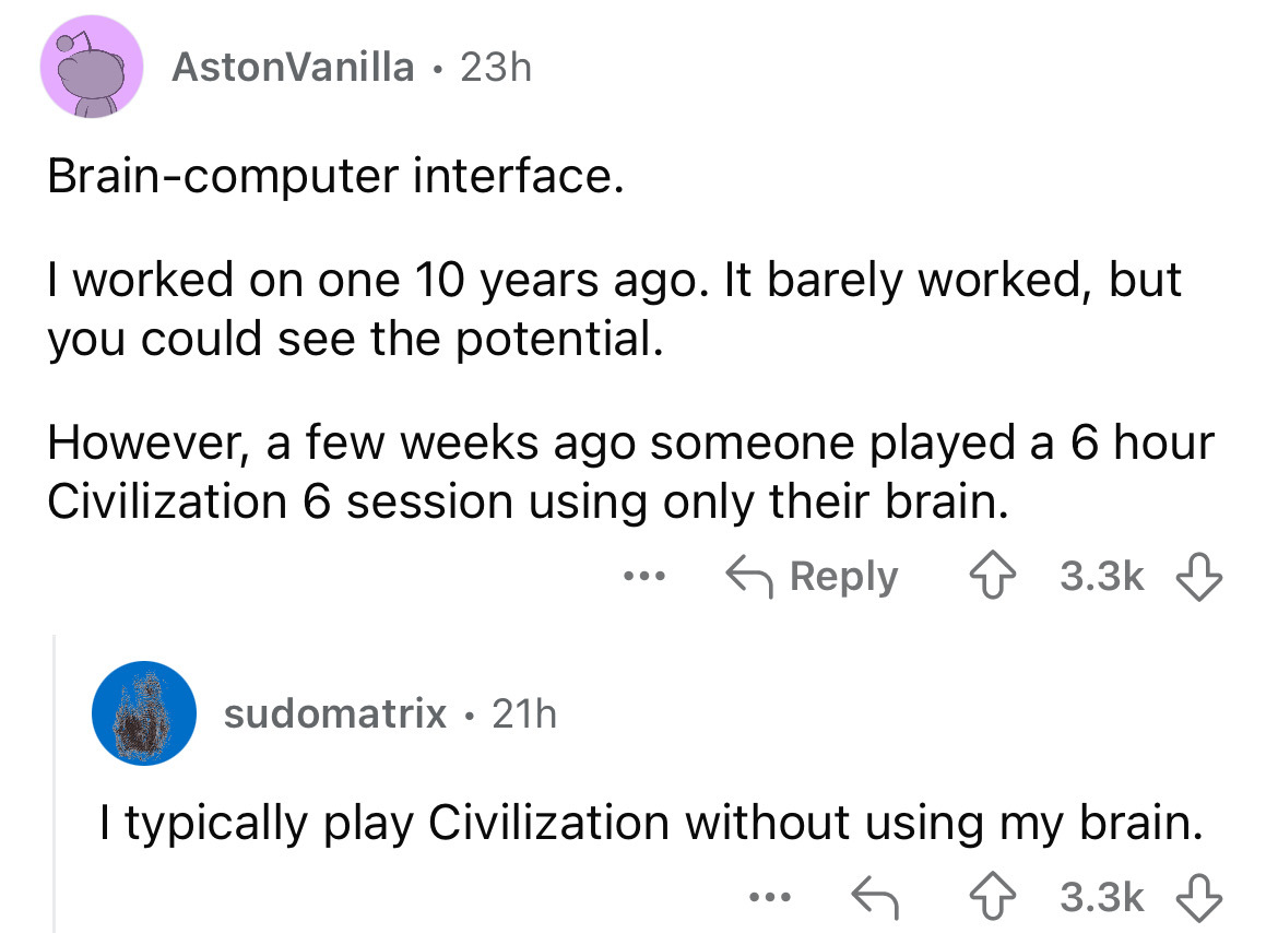 screenshot - AstonVanilla 23h Braincomputer interface. I worked on one 10 years ago. It barely worked, but you could see the potential. However, a few weeks ago someone played a 6 hour Civilization 6 session using only their brain. sudomatrix 21h . ... I 