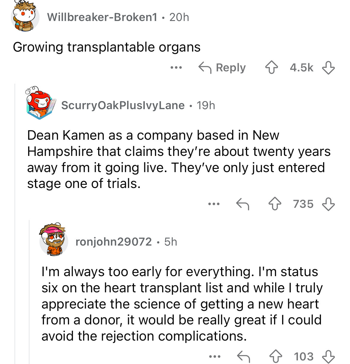 screenshot - WillbreakerBroken1 20h Growing transplantable organs ... ScurryOakPluslvyLane 19h Dean Kamen as a company based in New Hampshire that claims they're about twenty years away from it going live. They've only just entered stage one of trials. 73