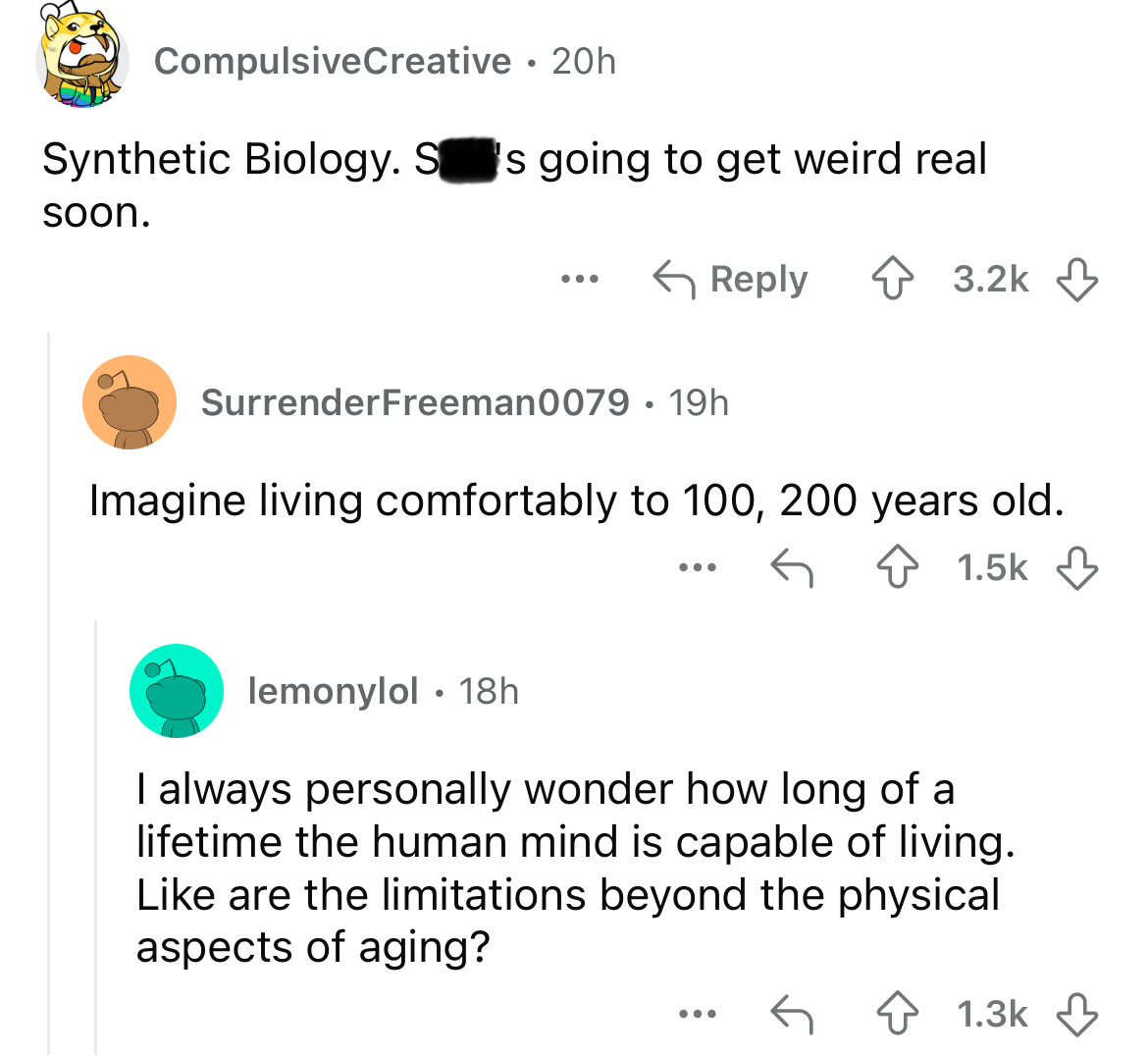 screenshot - CompulsiveCreative 20h Synthetic Biology. S's going to get weird real soon. ... SurrenderFreeman0079 19h Imagine living comfortably to 100, 200 years old. ... lemonylol 18h . I always personally wonder how long of a lifetime the human mind is