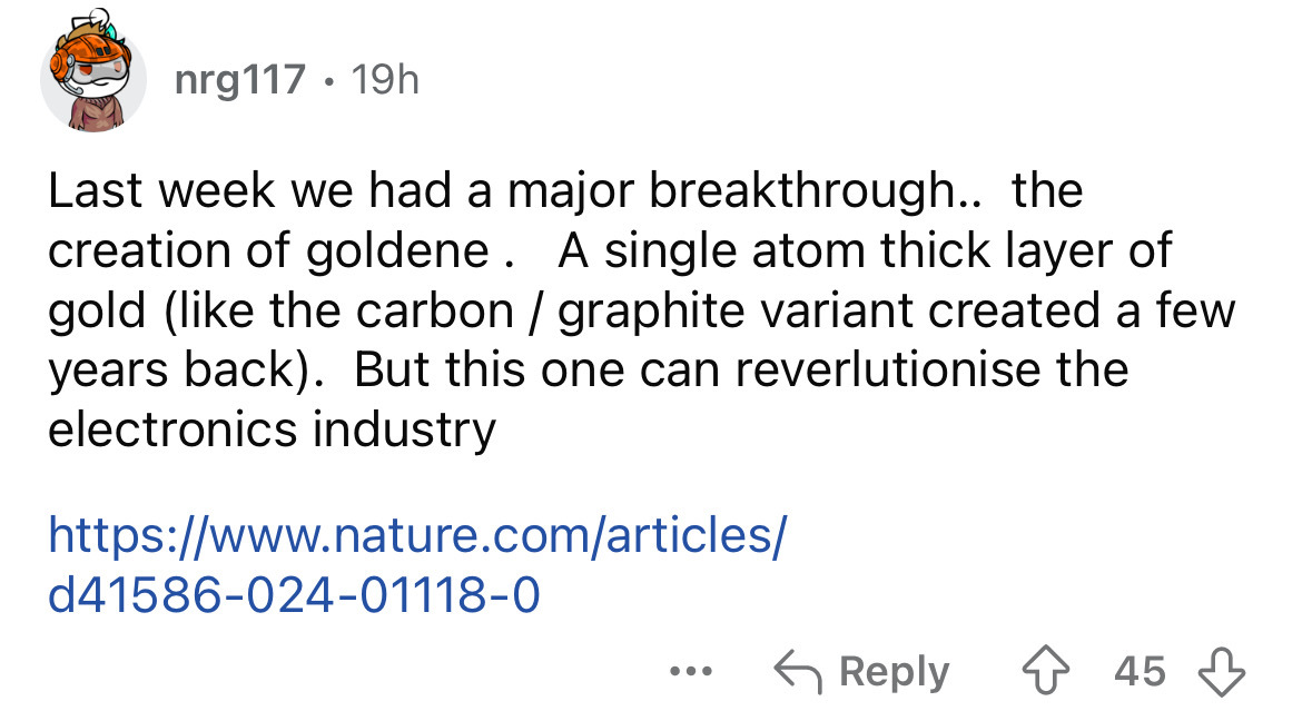 number - nrg117 19h Last week we had a major breakthrough.. the creation of goldene. A single atom thick layer of gold the carbon graphite variant created a few years back. But this one can reverlutionise the electronics industry d41586024011180 ... 45