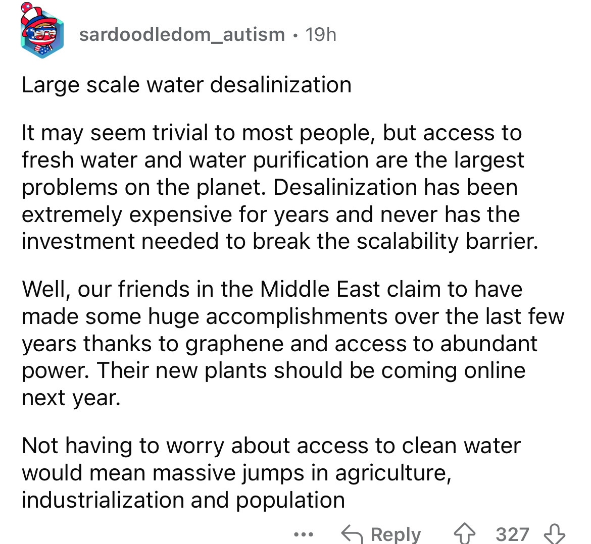 number - sardoodledom_autism 19h . Large scale water desalinization It may seem trivial to most people, but access to fresh water and water purification are the largest problems on the planet. Desalinization has been extremely expensive for years and neve