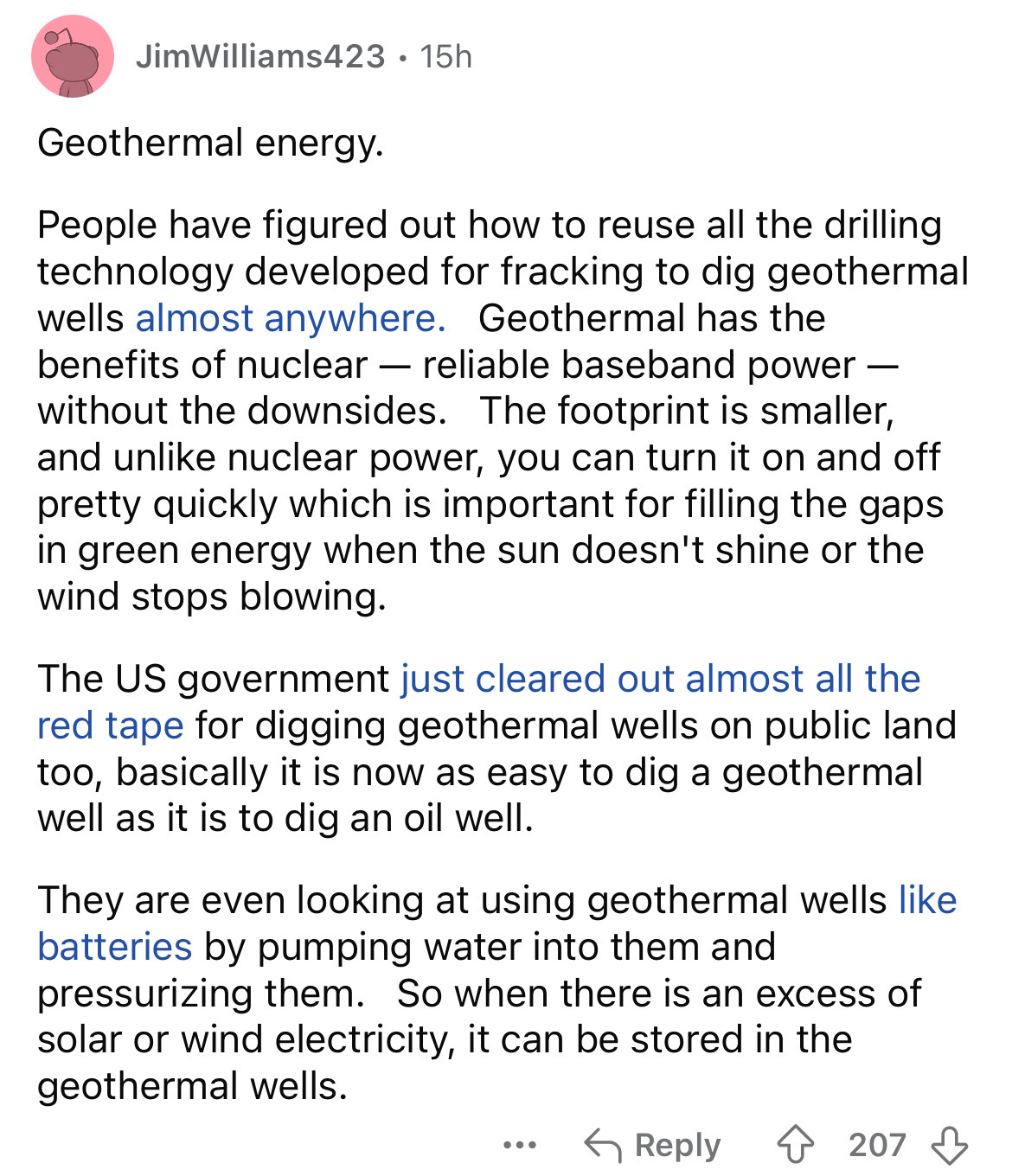 document - JimWilliams423 15h Geothermal energy. . People have figured out how to reuse all the drilling technology developed for fracking to dig geothermal wells almost anywhere. Geothermal has the benefits of nuclear reliable baseband power without the 