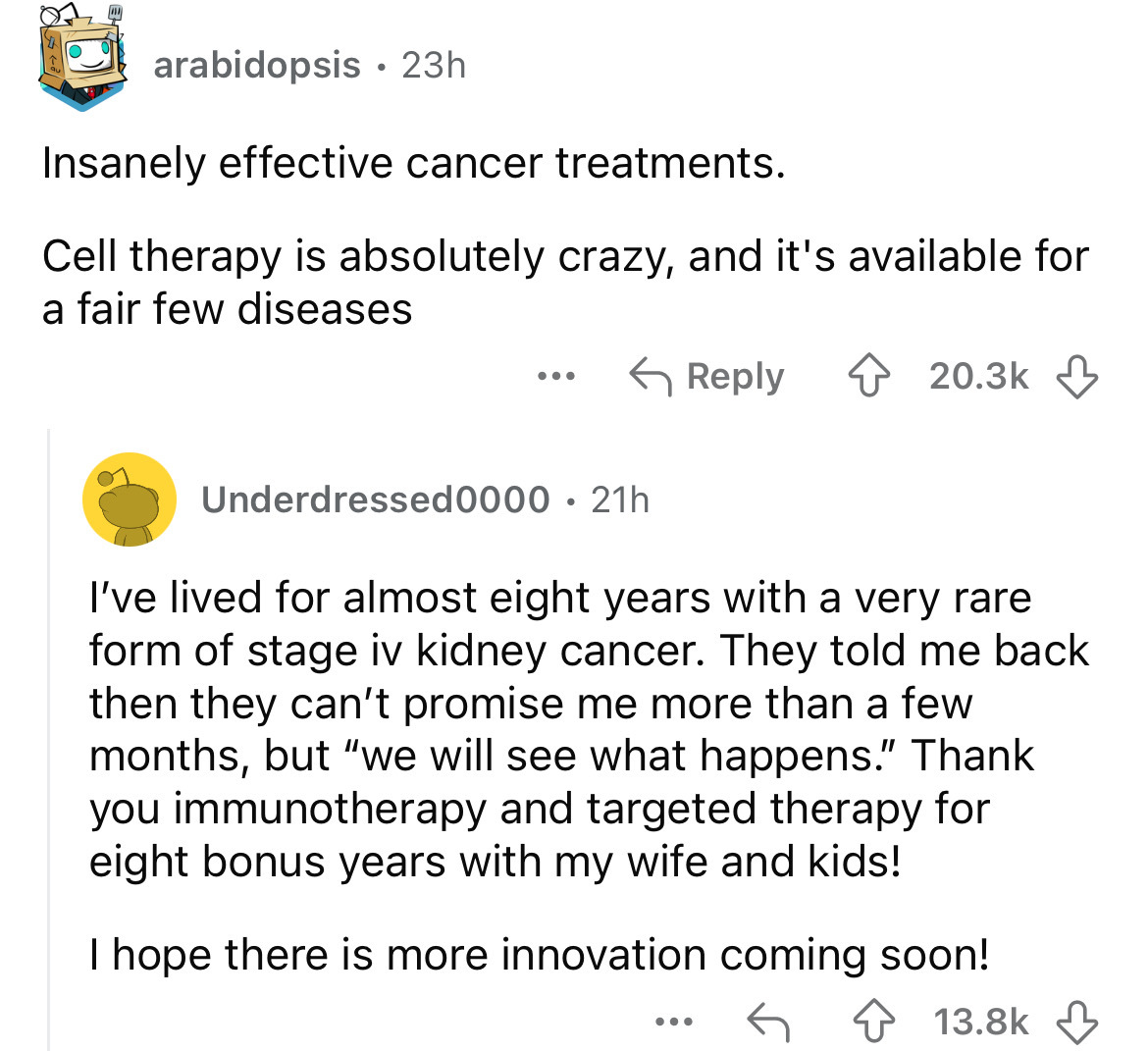 screenshot - arabidopsis 23h Insanely effective cancer treatments. Cell therapy is absolutely crazy, and it's available for a fair few diseases Underdressed0000 21h . I've lived for almost eight years with a very rare form of stage iv kidney cancer. They 