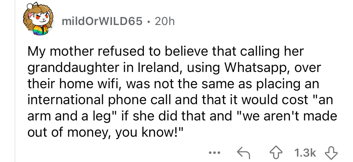 number - mildOrWILD65 20h My mother refused to believe that calling her granddaughter in Ireland, using Whatsapp, over their home wifi, was not the same as placing an international phone call and that it would cost "an arm and a leg" if she did that and "