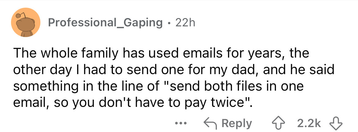 number - Professional_Gaping 22h The whole family has used emails for years, the other day I had to send one for my dad, and he said something in the line of "send both files in one email, so you don't have to pay twice". ...