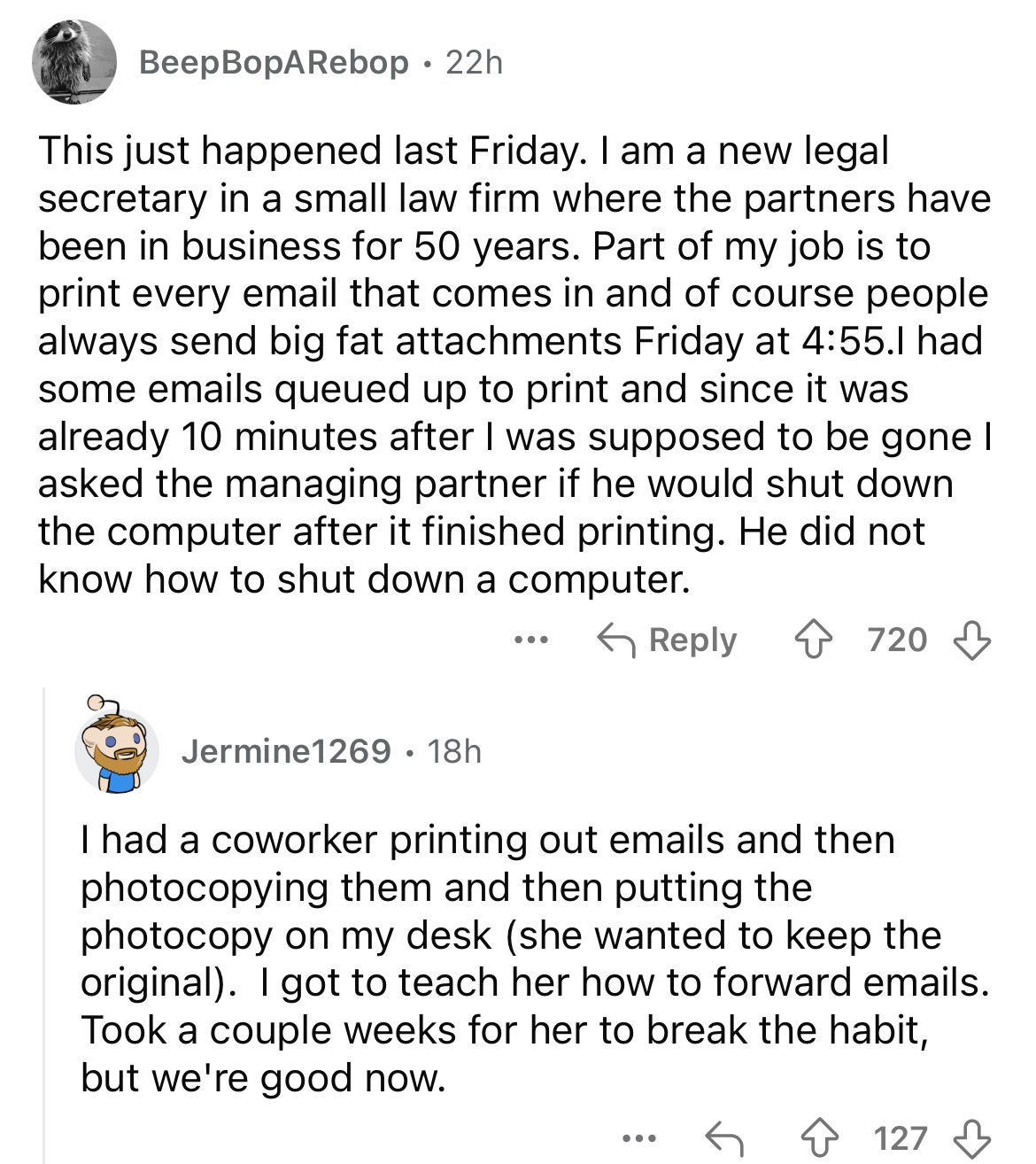 document - BeepBopARebop 22h This just happened last Friday. I am a new legal secretary in a small law firm where the partners have been in business for 50 years. Part of my job is to print every email that comes in and of course people always send big fa