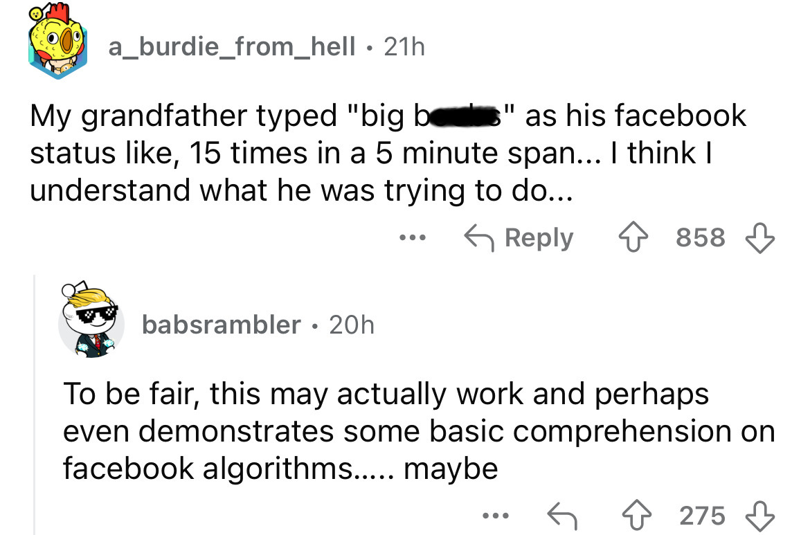 screenshot - a_burdie_from_hell 21h My grandfather typed "big be " as his facebook status , 15 times in a 5 minute span... I think I understand what he was trying to do... 858 babsrambler 20h To be fair, this may actually work and perhaps even demonstrate