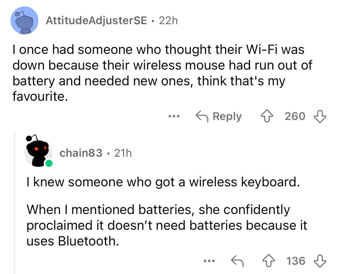 screenshot - Attitude AdjusterSE 22h . I once had someone who thought their WiFi was down because their wireless mouse had run out of battery and needed new ones, think that's my favourite. chain83 21h 260 I knew someone who got a wireless keyboard. When 