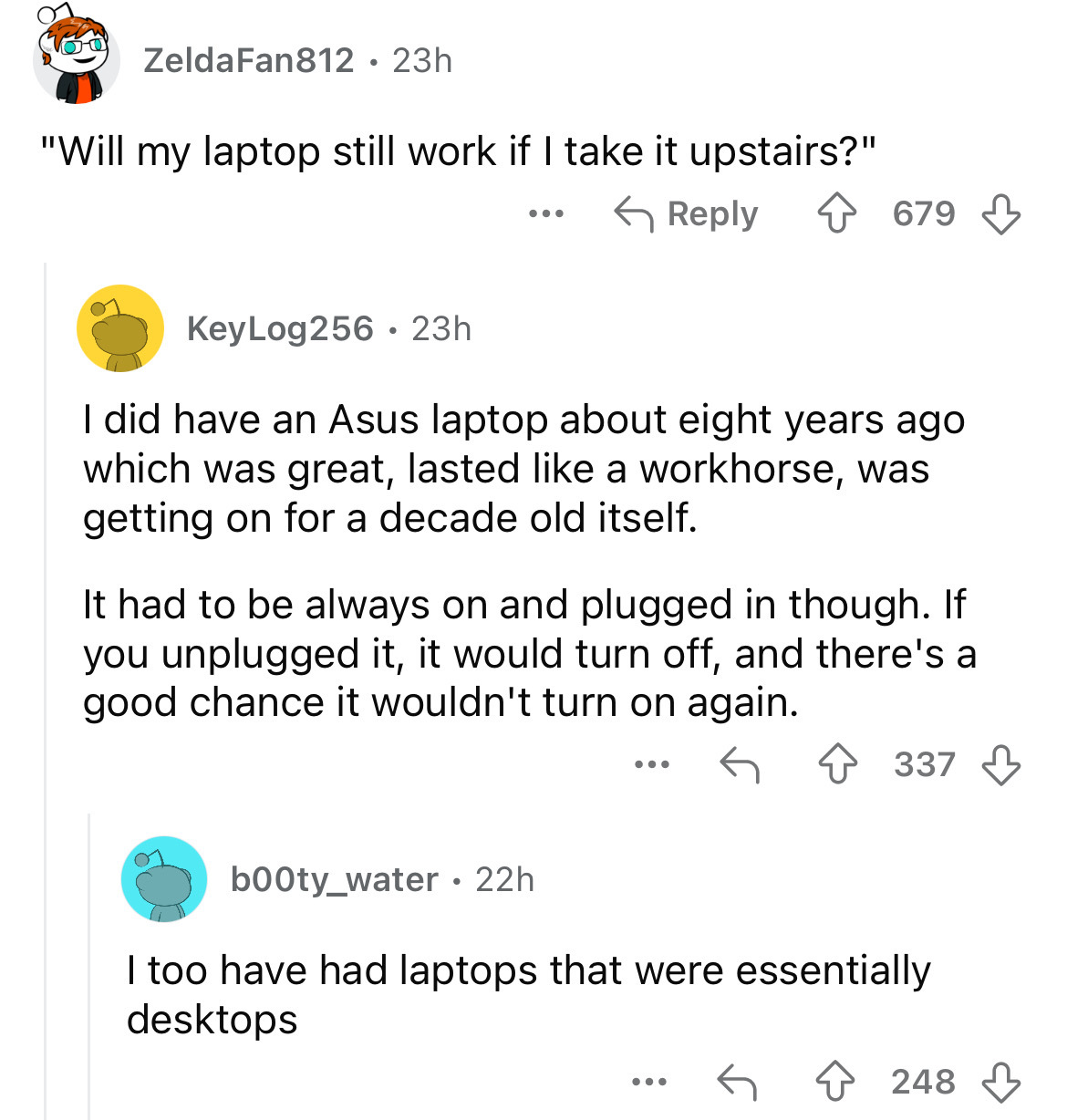 screenshot - Zelda Fan812 23h "Will my laptop still work if I take it upstairs?" KeyLog256 23h ... 679 I did have an Asus laptop about eight years ago which was great, lasted a workhorse, was getting on for a decade old itself. It had to be always on and 