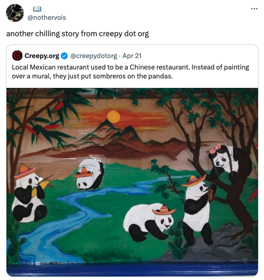 pandas with sombreros - another chilling story from creepy dot org Creepy.org Apr 21 Local Mexican restaurant used to be a Chinese restaurant. Instead of painting over a mural, they just put sombreros on the pandas.