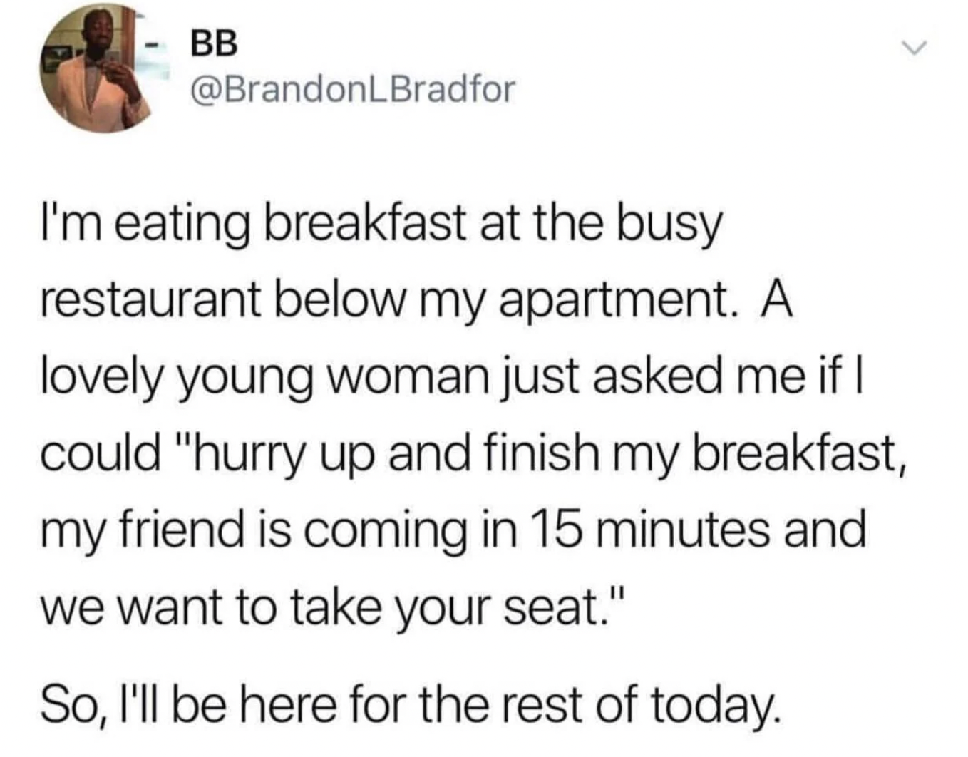 hate it when people ask me - Bb I'm eating breakfast at the busy restaurant below my apartment. A lovely young woman just asked me if I could "hurry up and finish my breakfast, my friend is coming in 15 minutes and we want to take your seat." So, I'll be 