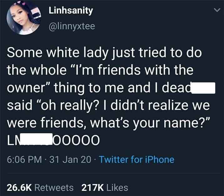 screenshot - Linhsanity Some white lady just tried to do the whole "I'm friends with the owner" thing to me and I dead said "oh really? I didn't realize we were friends, what's your name?" 00000 Ln 31 Jan 20 Twitter for iPhone