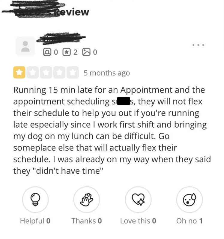 screenshot - Review 0 0 20 5 months ago Running 15 min late for an Appointment and the appointment scheduling ss, they will not flex their schedule to help you out if you're running late especially since I work first shift and bringing my dog on my lunch 