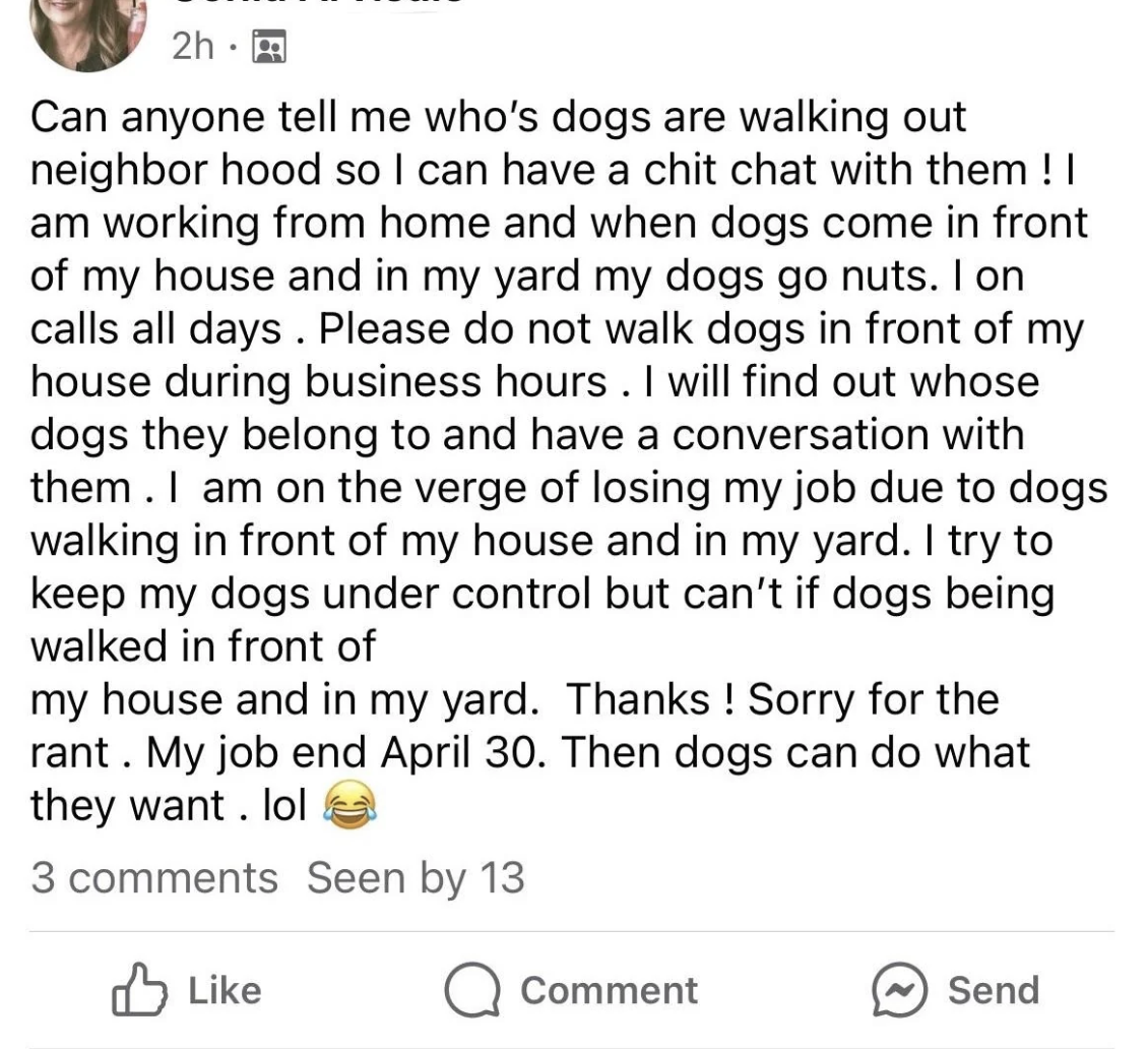 screenshot - 2h.m Can anyone tell me who's dogs are walking out neighbor hood so I can have a chit chat with them! I am working from home and when dogs come in front of my house and in my yard my dogs go nuts. I on calls all days. Please do not walk dogs 