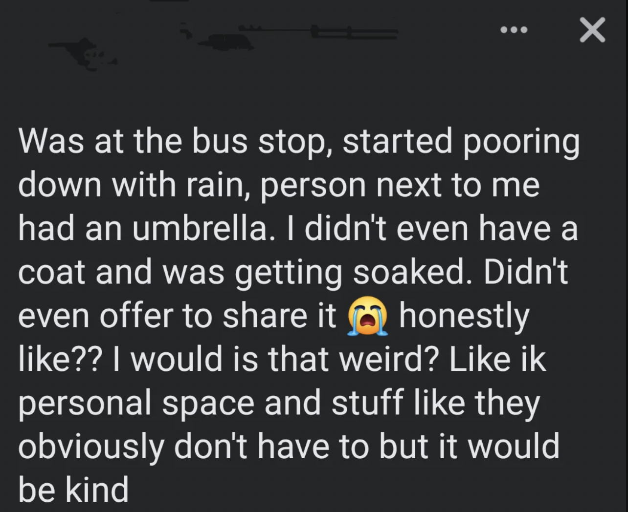 screenshot - Was at the bus stop, started pooring down with rain, person next to me had an umbrella. I didn't even have a coat and was getting soaked. Didn't even offer to it honestly ?? I would is that weird? ik personal space and stuff they obviously do
