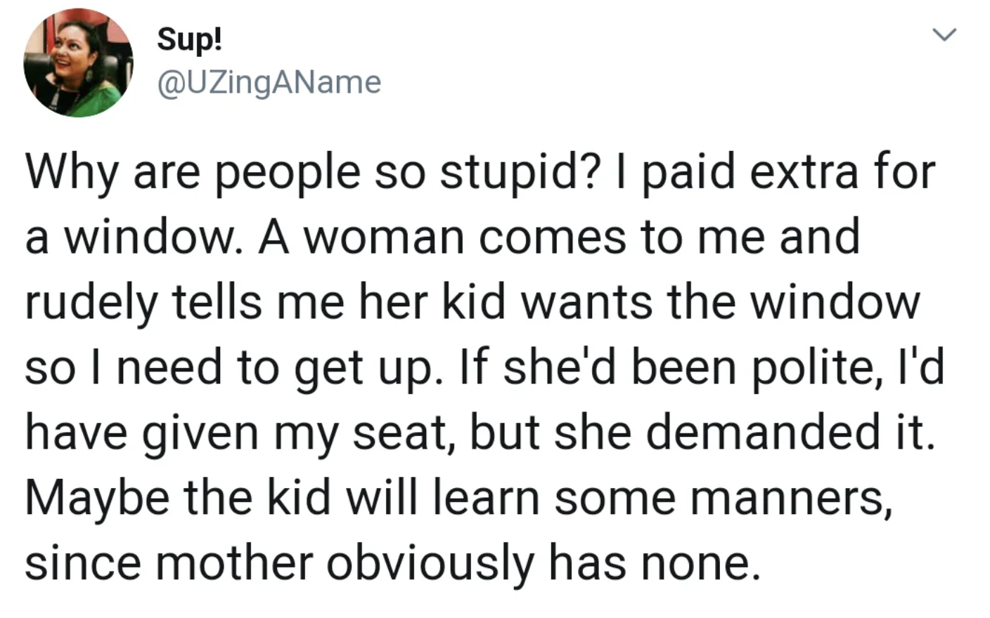 number - Sup! Why are people so stupid? I paid extra for a window. A woman comes to me and rudely tells me her kid wants the window so I need to get up. If she'd been polite, I'd have given my seat, but she demanded it. Maybe the kid will learn some manne