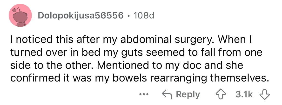 number - Dolopokijusa56556. 108d I noticed this after my abdominal surgery. When I turned over in bed my guts seemed to fall from one side to the other. Mentioned to my doc and she confirmed it was my bowels rearranging themselves. ...