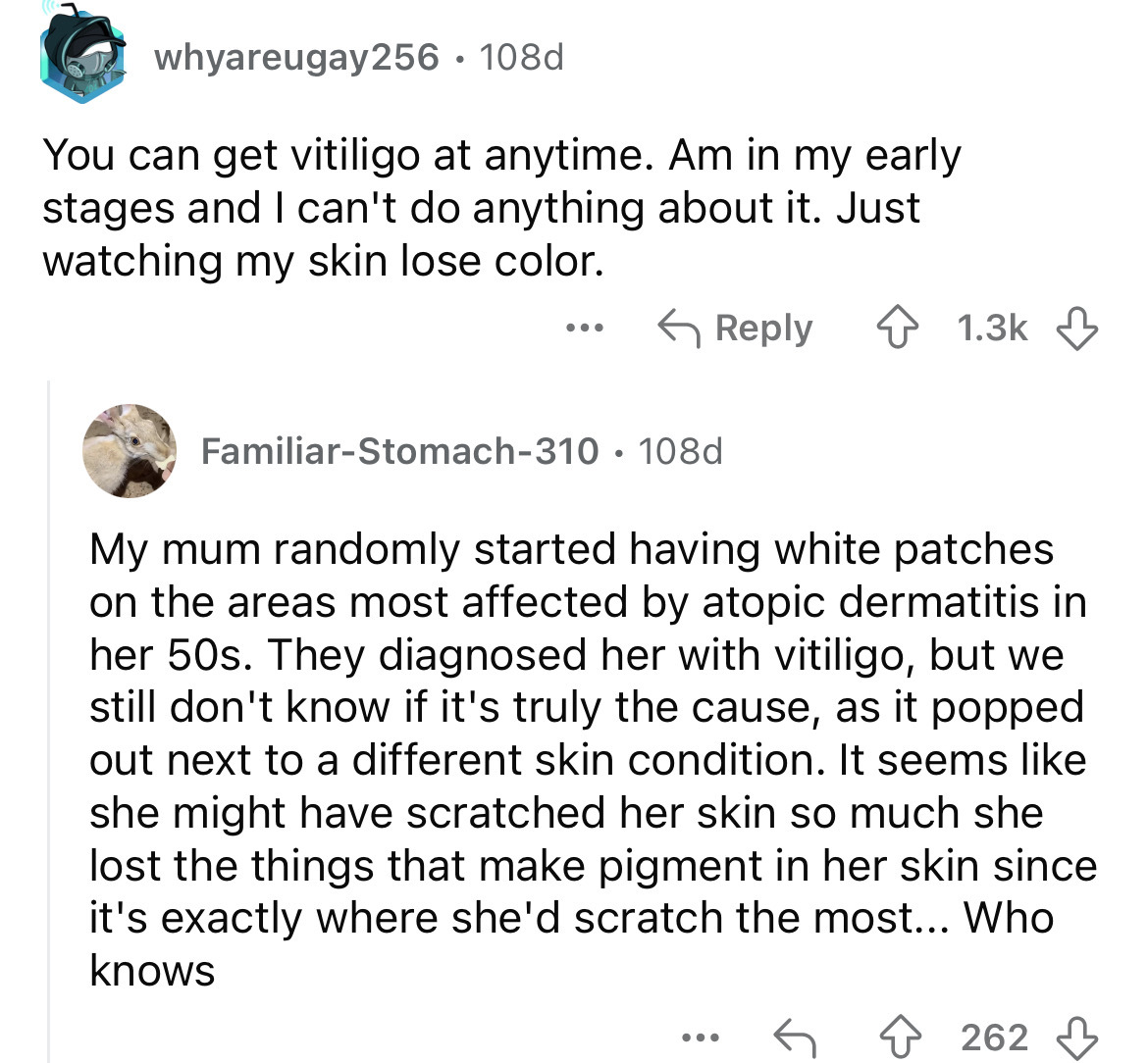 document - whyareugay256 108d . You can get vitiligo at anytime. Am in my early stages and I can't do anything about it. Just watching my skin lose color. ... FamiliarStomach310 108d My mum randomly started having white patches on the areas most affected 