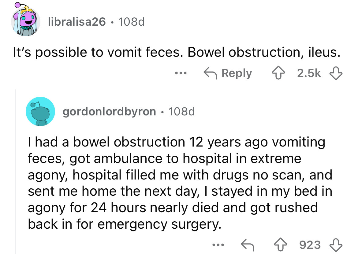 screenshot - libralisa26. 108d It's possible to vomit feces. Bowel obstruction, ileus. ... gordonlordbyron 108d . I had a bowel obstruction 12 years ago vomiting feces, got ambulance to hospital in extreme agony, hospital filled me with drugs no scan, and