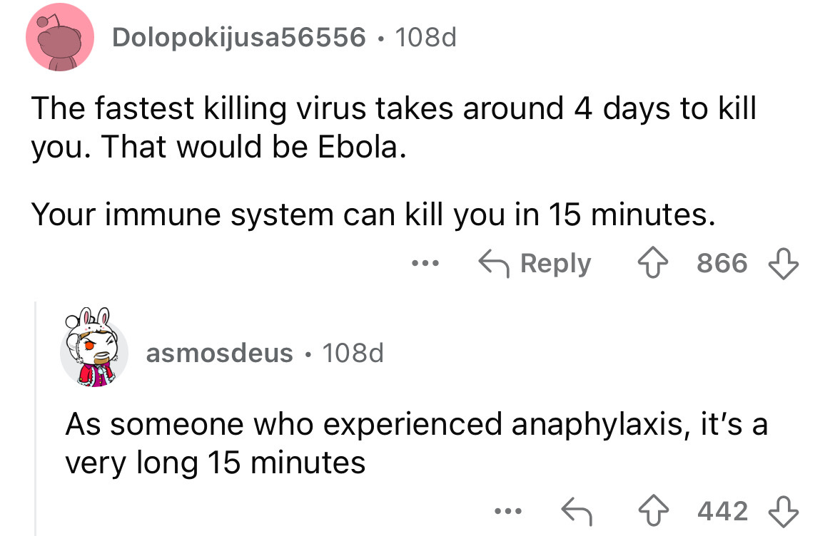 screenshot - Dolopokijusa56556.108d The fastest killing virus takes around 4 days to kill you. That would be Ebola. Your immune system can kill you in 15 minutes. 866 asmosdeus 108d As someone who experienced anaphylaxis, it's a very long 15 minutes ... 4