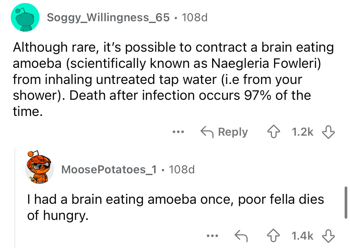 screenshot - Soggy_Willingness_65 108d Although rare, it's possible to contract a brain eating amoeba scientifically known as Naegleria Fowleri from inhaling untreated tap water i.e from your shower. Death after infection occurs 97% of the time. MoosePota