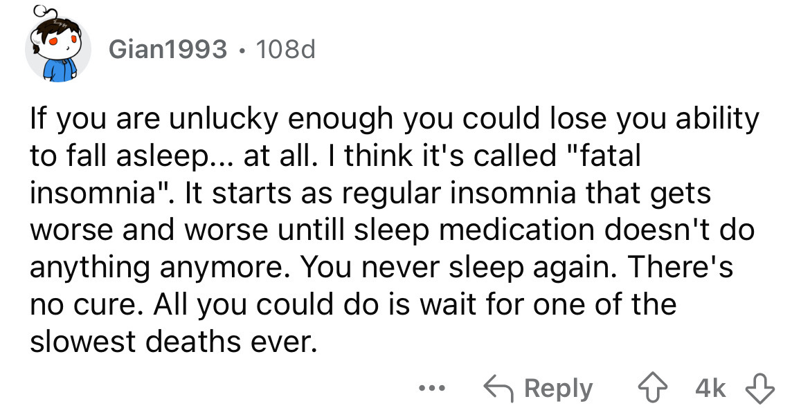 number - Gian1993 108d If you are unlucky enough you could lose you ability to fall asleep... at all. I think it's called "fatal insomnia". It starts as regular insomnia that gets worse and worse untill sleep medication doesn't do anything anymore. You ne