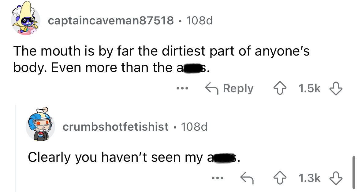 screenshot - captaincaveman87518 108d The mouth is by far the dirtiest part of anyone's body. Even more than the as. crumbshotfetishist 108d Clearly you haven't seen my as. ...