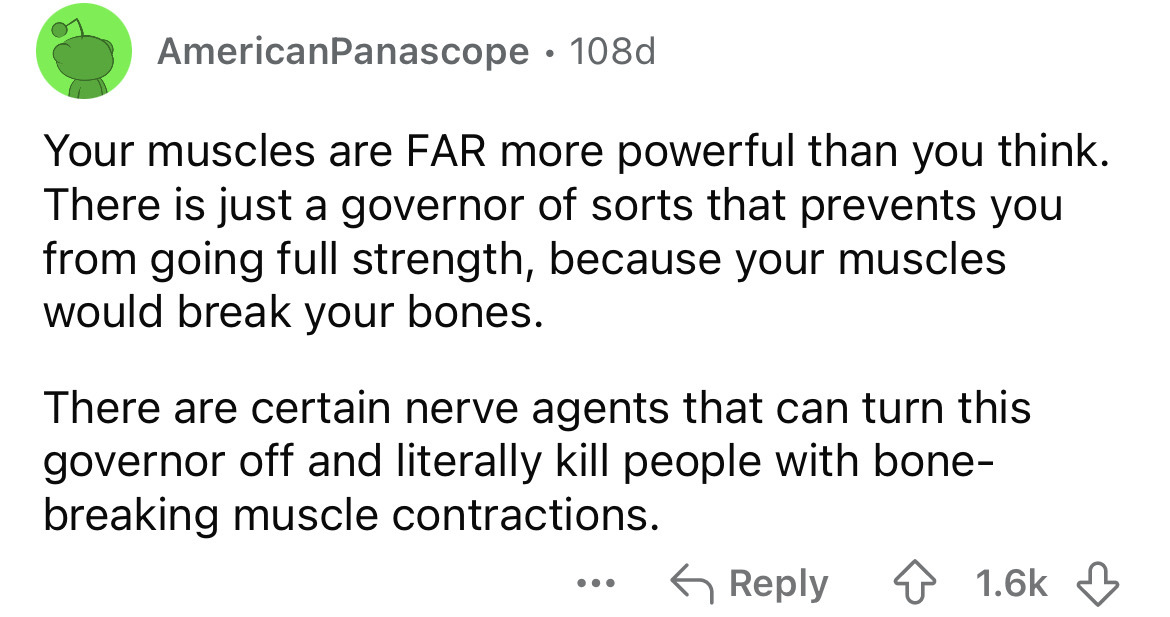 circle - AmericanPanascope 108d Your muscles are Far more powerful than you think. There is just a governor of sorts that prevents you from going full strength, because your muscles would break your bones. There are certain nerve agents that can turn this