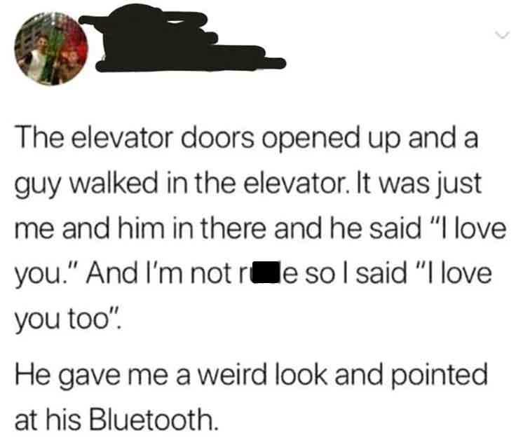 screenshot - The elevator doors opened up and a guy walked in the elevator. It was just me and him in there and he said "I love you." And I'm not re so I said "I love you too". He gave me a weird look and pointed at his Bluetooth.