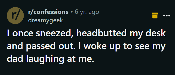 number - rconfessions 6 yr. ago dreamygeek I once sneezed, headbutted my desk and passed out. I woke up to see my dad laughing at me.