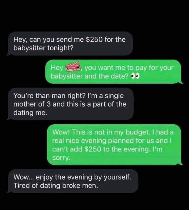 screenshot - Hey, can you send me $250 for the babysitter tonight? Hey, you want me to pay for your babysitter and the date? You're than man right? I'm a single mother of 3 and this is a part of the dating me. Wow! This is not in my budget. I had a real n