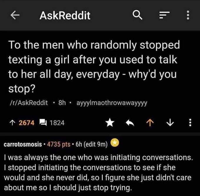 screenshot - AskReddit Q To the men who randomly stopped texting a girl after you used to talk to her all day, everyday why'd you stop? rAskReddit 8h ayyylmaothrowawayyyy 2674 1824 carrotosmosis. 4735 pts 6h edit 9m I was always the one who was initiating